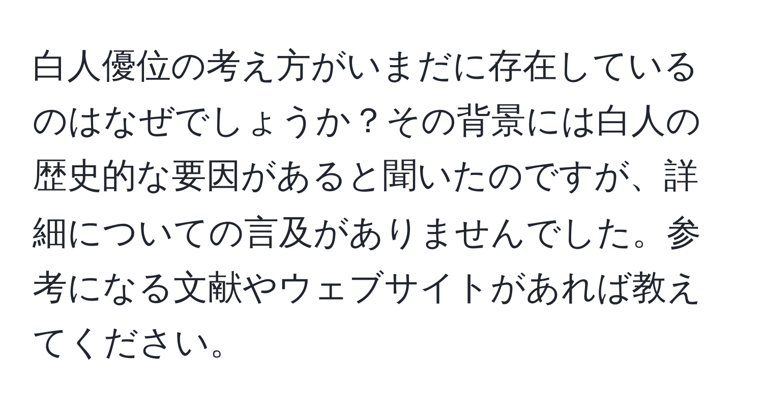 白人優位の考え方がいまだに存在しているのはなぜでしょうか？その背景には白人の歴史的な要因があると聞いたのですが、詳細についての言及がありませんでした。参考になる文献やウェブサイトがあれば教えてください。