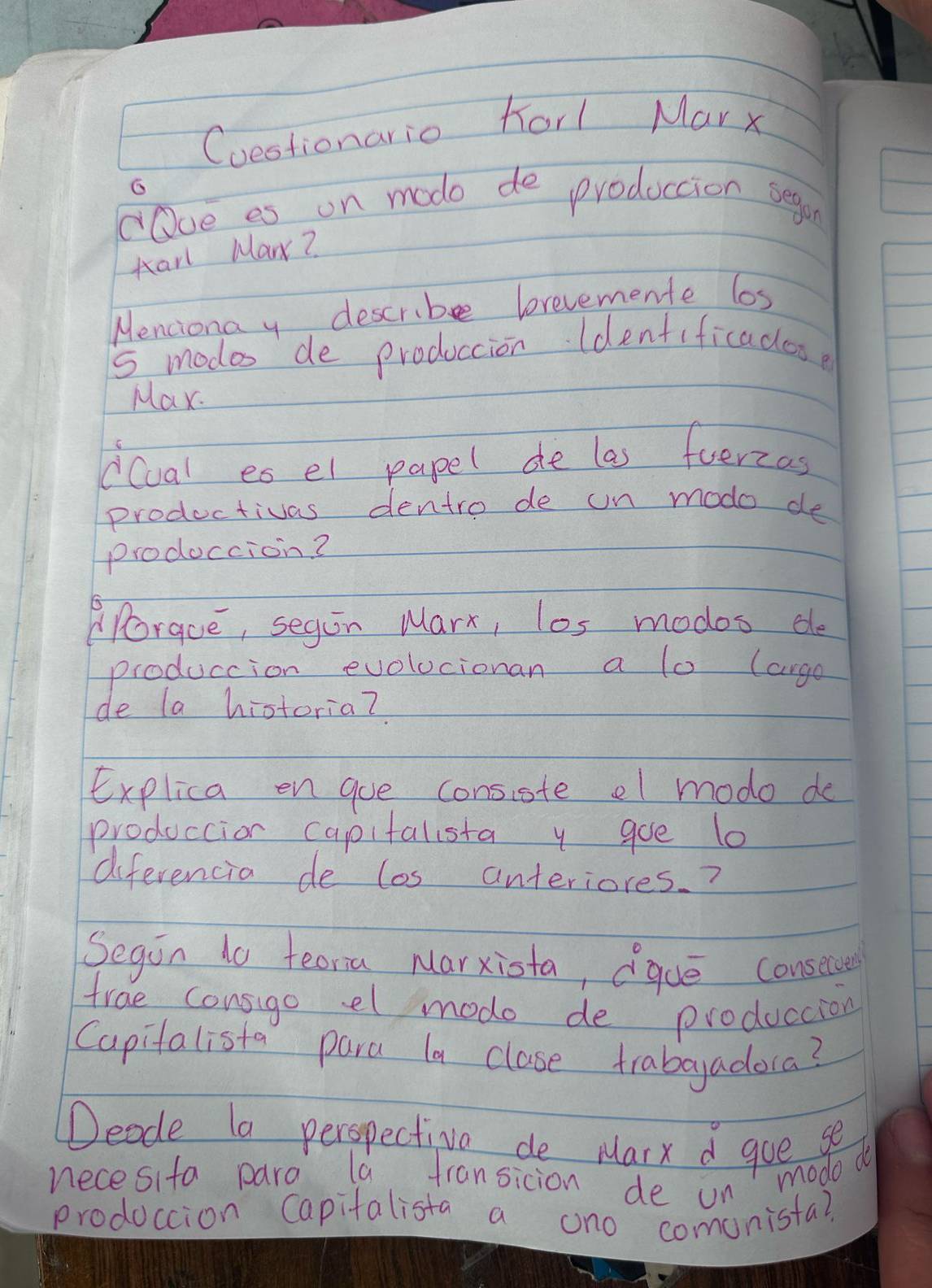 Cuestionario forl Marx 
G 
"Ove es on mode de produccion segon 
Karl Mar? 
Menciona y describe brevemente los
5 modes de produccion ldentificadose 
Max. 
dCual es el papel de las fuerzas 
productivas dentro de un modo de 
prodoccion? 
Porque, segin Marx, los modos de 
produccion evolucionan a lo (arge 
de la historia? 
Explica en goe consiste el mode de 
produccion capitalista y goe l0 
diferencia de los anteriores. ? 
Segin 1o teoria Marxiota, que consecue 
trae consigo el mode de produccion 
Capitalista para la clase trabaadora? 
Deode la peropectiva de Marx d goe se 
necesita para la fransicion de un modo do 
produccion Capitalista a ono comunista?