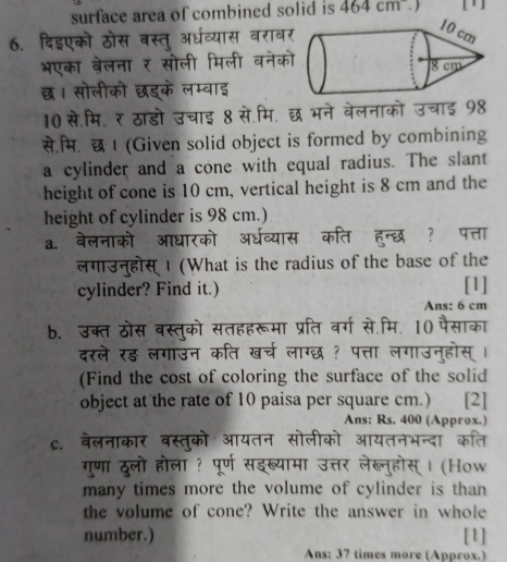 surface area of combined solid is 464cm. ) 
6. दिइएको ठोस वस्तु अर्धव्यास वराव 
भएका बेलना ₹ सोली मिली वनेक 
छ। सोलीको छड्के लम्वाइ 
10 से.मि.र ठाडो उचाइ 8 से.मि. छ भने वेलनाको उचाई 98 
से.म. छ I (Given solid object is formed by combining 
a cylinder and a cone with equal radius. The slant 
height of cone is 10 cm, vertical height is 8 cm and the 
height of cylinder is 98 cm.) 
a. वेलनाको आधारको अर्धव्यास कति हन्छ ? पत्ता 
लगउनुहोस्I (What is the radius of the base of the 
cylinder? Find it.) [1] 
Ans: 6 cm
b. उक्त ठोस वस्तुको सतहहरूमा प्रति वर्ग से.मि. 10 पैसाका 
दरले रड लगाउन कति खर्च लाग्छ ? पत्ता लगाउनुहोस् । 
(Find the cost of coloring the surface of the solid 
object at the rate of 10 paisa per square cm.) [2] 
Ans: Rs. 400 (Approx.) 
c. वेलनाकार वस्तुको आयतन सोलीको आयतनभन्दा कति 
गुणा ठूलो होला ? पूर्ण सडख्यामा उत्तर लेख्नुहोस् । (How 
many times more the volume of cylinder is than 
the volume of cone? Write the answer in whole 
number.) [1] 
Ans: 37 times more (Approx.)