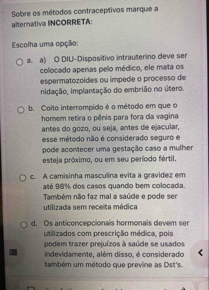 Sobre os métodos contraceptivos marque a
alternativa INCORRETA:
Escolha uma opção:
a. a) O DIU-Dispositivo intrauterino deve ser
colocado apenas pelo médico, ele mata os
espermatozoides ou impede o processo de
inidação, implantação do embrião no útero.
b. Coito interrompido é o método em que o
homem retira o pênis para fora da vagina
antes do gozo, ou seja, antes de ejacular,
esse método não é considerado seguro e
pode acontecer uma gestação caso a mulher
esteja próximo, ou em seu período fértil.
c. A camisinha masculina evita a gravidez em
até 98% dos casos quando bem colocada.
Também não faz mal a saúde e pode ser
utilizada sem receita médica
d. Os anticoncepcionais hormonais devem ser
utilizados com prescrição médica, pois
podem trazer prejuízos à saúde se usados
indevidamente, além disso, é considerado
também um método que previne as Dst's.