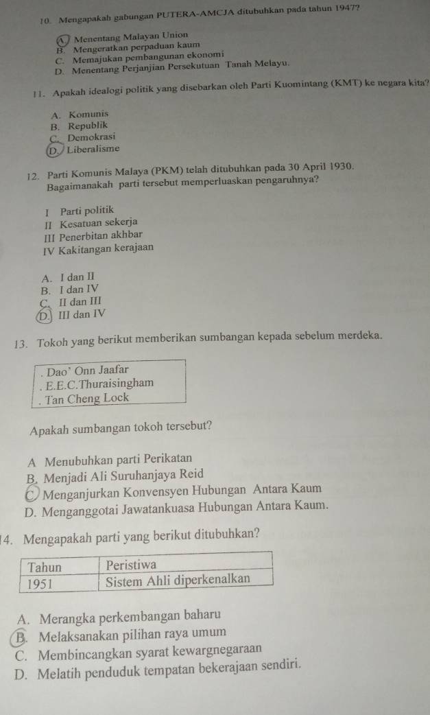 Mengapakah gabungan PUTERA-AMCJA ditubuhkan pada tahun 1947?
A Menentang Malayan Union
B. Mengeratkan perpaduan kaum
C. Memajukan pembangunan ekonomi
D. Menentang Perjanjian Persekutuan Tanah Melayu.
11. Apakah idealogi politik yang disebarkan oleh Parti Kuomintang (KMT) ke negara kita?
A. Komunis
B. Republik
C. Demokrasi
D.Liberalisme
12. Parti Komunis Malaya (PKM) telah ditubuhkan pada 30 April 1930.
Bagaimanakah parti tersebut memperluaskan pengaruhnya?
I Parti politik
II Kesatuan sekerja
III Penerbitan akhbar
IV Kakitangan kerajaan
A. I dan II
B. I dan IV
C、 II dan III
D. III dan IV
13. Tokoh yang berikut memberikan sumbangan kepada sebelum merdeka.
Dao' Onn Jaafar
E.E.C.Thuraisingham. Tan Cheng Lock
Apakah sumbangan tokoh tersebut?
A Menubuhkan parti Perikatan
B. Menjadi Ali Suruhanjaya Reid
C Menganjurkan Konvensyen Hubungan Antara Kaum
D. Menganggotai Jawatankuasa Hubungan Antara Kaum.
4. Mengapakah parti yang berikut ditubuhkan?
A. Merangka perkembangan baharu
B. Melaksanakan pilihan raya umum
C. Membincangkan syarat kewargnegaraan
D. Melatih penduduk tempatan bekerajaan sendiri.