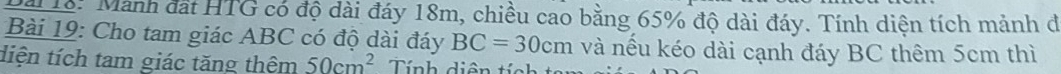Đi 16: Manh đát HTG có độ dài đáy 18m, chiều cao bằng 65% độ dài đáy. Tính diện tích mảnh đ 
Bài 19: Cho tam giác ABC có độ dài đáy BC=30cm và nếu kéo dài cạnh đáy BC thêm 5cm thì 
diện tích tam giác tăng thêm 50cm^2 Tính diện tích ta