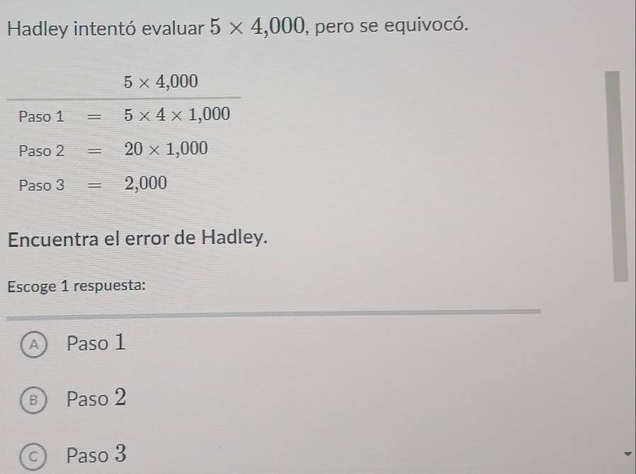 Hadley intentó evaluar 5* 4,000 , pero se equivocó.
Encuentra el error de Hadley.
Escoge 1 respuesta:
A Paso 1
B Paso 2
C Paso 3