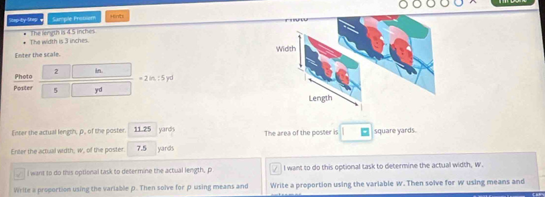 Step-by-Step Sample Prebiem Hints
The length is 4.5 inches
The width is 3 inches.
Enter the scale.
2 in.
Photo
=2in.:5yd
Poster 5 yd
Enter the actual length, ρ, of the poster. 11.25 yards
The area of the poster is square yards.
Enter the actual width, w, of the poster. 7.5 yards
I want to do this optional task to determine the actual length, p I want to do this optional task to determine the actual width, W.
Write a proportion using the variable p. Then solve for p using means and Write a proportion using the variable w. Then solve for w using means and