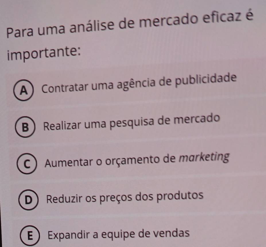 Para uma análise de mercado eficaz é
importante:
A ) Contratar uma agência de publicidade
B  Realizar uma pesquisa de mercado
C ) Aumentar o orçamento de marketing
D ) Reduzir os preços dos produtos
E  Expandir a equipe de vendas