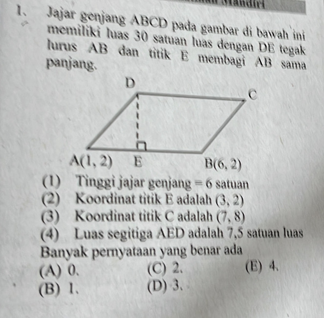 Jajar genjang ABCD pada gambar di bawah ini
memiliki luas 30 satuan luas dengan DE tegak
lurus AB dan titik E membagi AB sama
panjang.
(1) Tinggi jajar genjang equiv 6 satuan
(2) Koordinat titik E adalah (3,2)
(3) Koordinat titik C adalah (7,8)
(4) Luas segitiga AED adalah 7,5 satuan luas
Banyak pernyataan yang benar ada
(A) 0. (C) 2. (E) 4.
(B) 1. (D) 3.