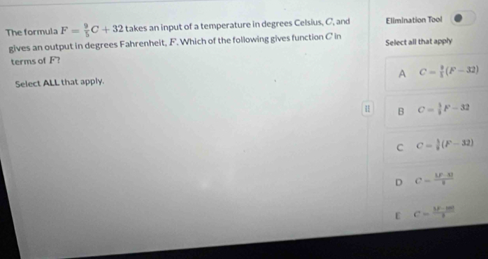 The formula F= 9/5 C+32 takes an input of a temperature in degrees Celsius, C, and Elimination Tool
gives an output in degrees Fahrenheit, F. Which of the following gives function C in Select all that apply
terms of F?
A C= 9/5 (F-32)
Select ALL that apply.
B C= 5/9 F-32
C C= 5/9 (F-32)
D C= (|F-30)/8 
ε C=frac 5F-1m2