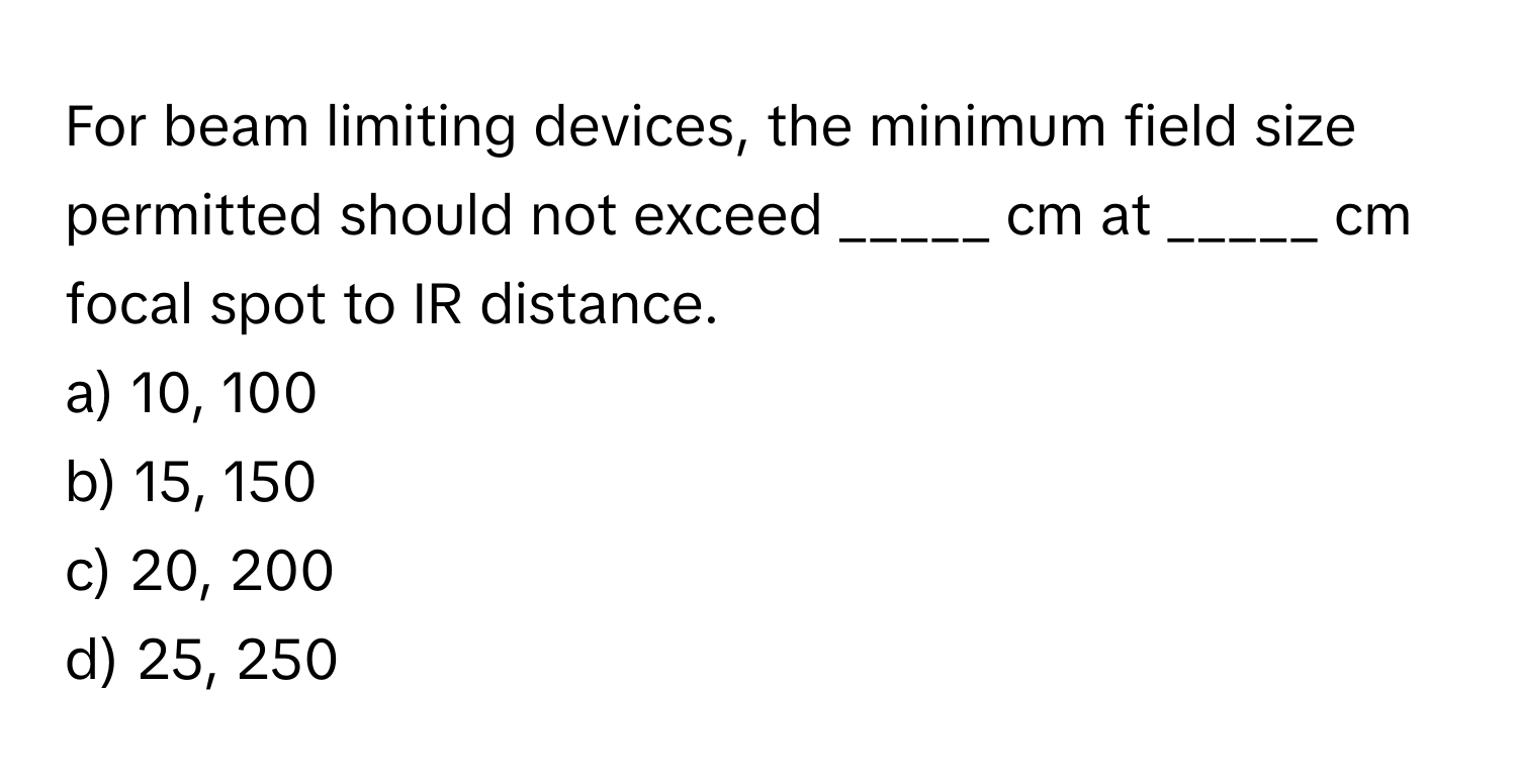 For beam limiting devices, the minimum field size permitted should not exceed _____ cm at _____ cm focal spot to IR distance.

a) 10, 100
b) 15, 150
c) 20, 200
d) 25, 250