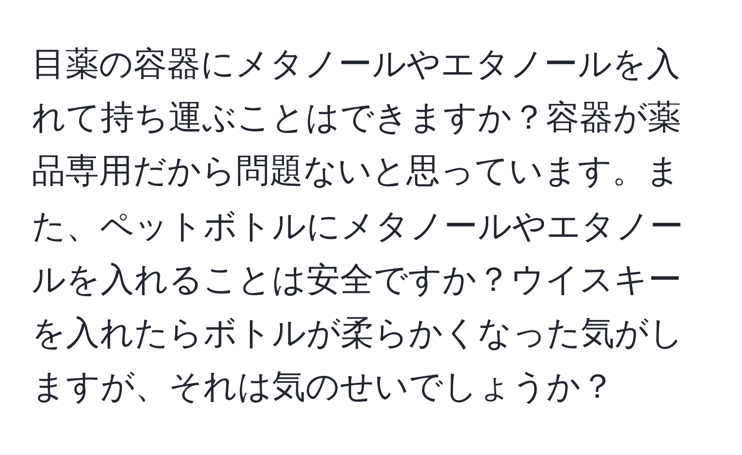 目薬の容器にメタノールやエタノールを入れて持ち運ぶことはできますか？容器が薬品専用だから問題ないと思っています。また、ペットボトルにメタノールやエタノールを入れることは安全ですか？ウイスキーを入れたらボトルが柔らかくなった気がしますが、それは気のせいでしょうか？