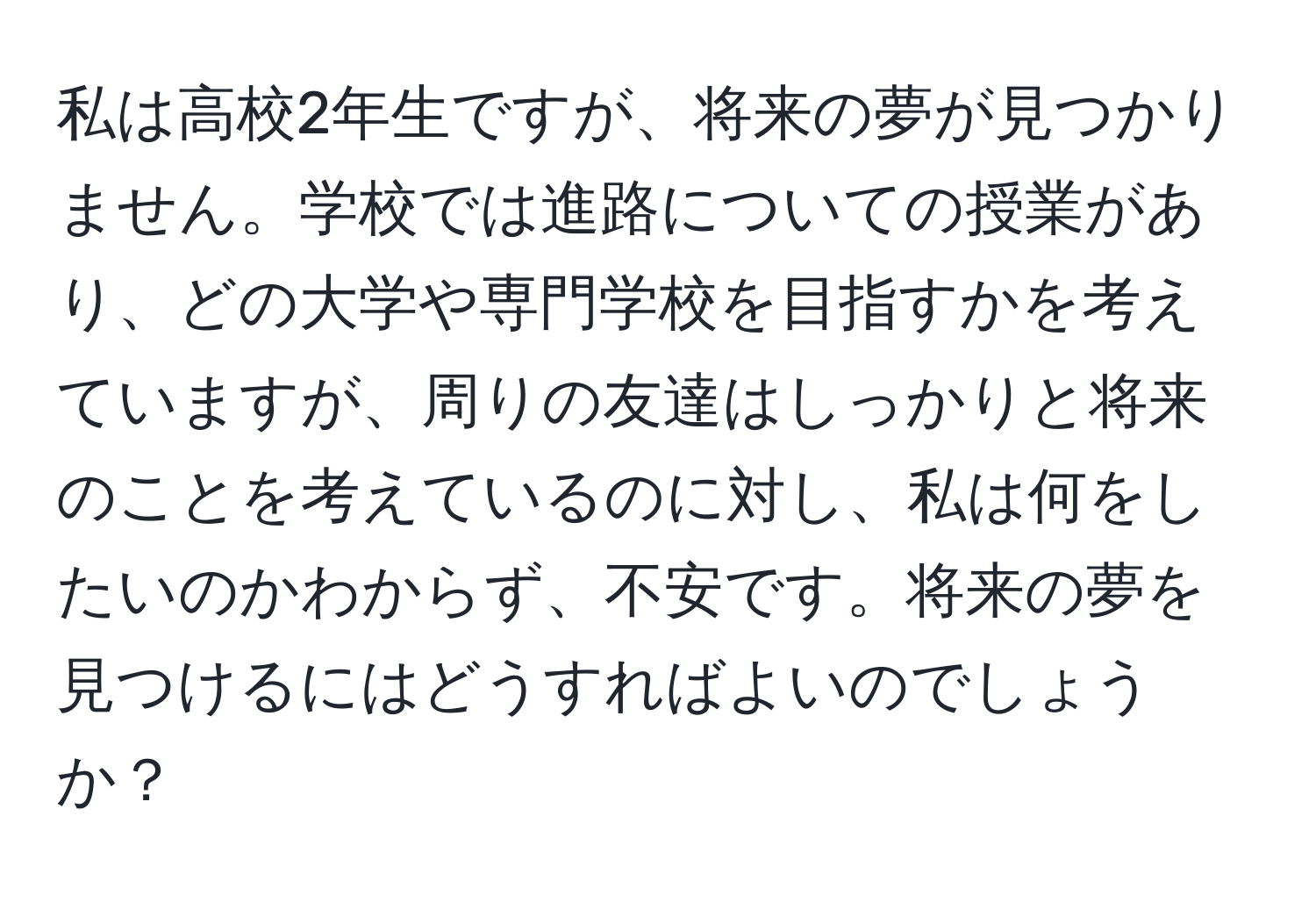 私は高校2年生ですが、将来の夢が見つかりません。学校では進路についての授業があり、どの大学や専門学校を目指すかを考えていますが、周りの友達はしっかりと将来のことを考えているのに対し、私は何をしたいのかわからず、不安です。将来の夢を見つけるにはどうすればよいのでしょうか？