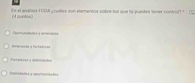 En el análisis FODA ¿cuáles son elementos sobre los que tú puedes tener control? *
(4 puntos)
Oportunidades y amenazas
Amenazas y fortalezas
Fortalezas y debilidades
Debilidades y oportunidades