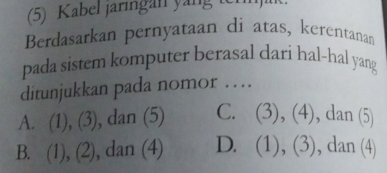 (5) Kabel jaringan yang ternjak.
Berdasarkan pernyataan di atas, kerentanan
pada sistem komputer berasal dari hal-hal yang
ditunjukkan pada nomor …
A. (1), (3), dan (5) C. (3), (4), dan (5)
B. (1), (2), dan (4) D. (1), (3), , an (4)