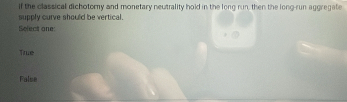 If the classical dichotomy and monetary neutrality hold in the long run, then the long-run aggregate
supply curve should be vertical.
Select one:
True
False