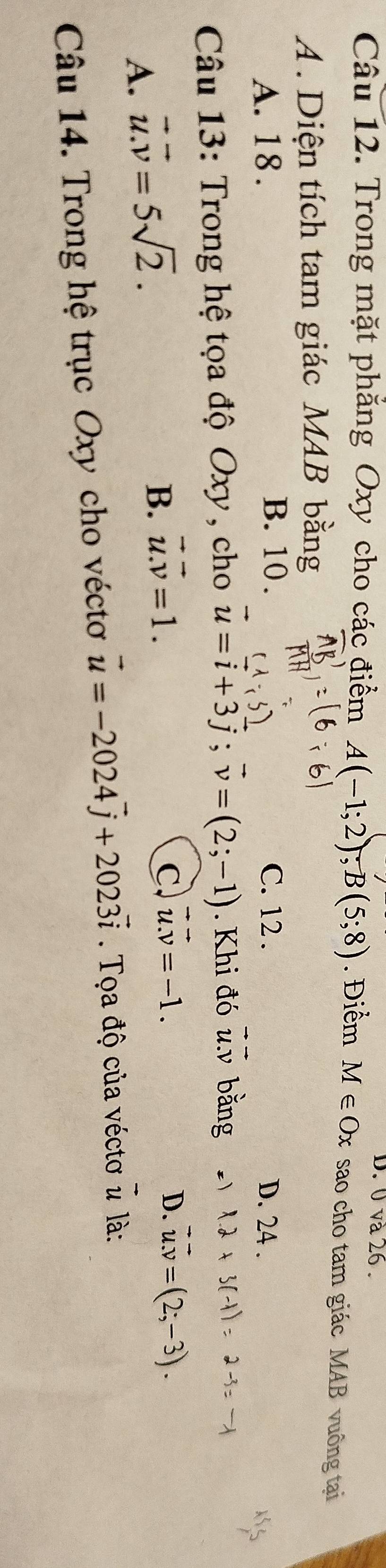 0 và 26 .
Câu 12. Trong mặt phăng Oxy cho các điểm A(-1;2); B(5;8). Điểm M∈ Ox sao cho tam giác MAB vuông tại
A. Diện tích tam giác MAB bằng
B. 10.
A. 18. C. 12. D. 24.
_ . 
Câu 13: Trong hệ tọa độ Oxy , cho u=i+3j; v=(2;-1). Khi đó u. v bằng
A. vector u.vector v=5sqrt(2).
D.
B. vector u.vector v=1. C vector u.vector v=-1. vector u.v=(2;-3). 
Câu 14. Trong hệ trục Oxy cho véctơ vector u=-2024vector j+2023vector i. Tọa độ của véctơ vector u là: