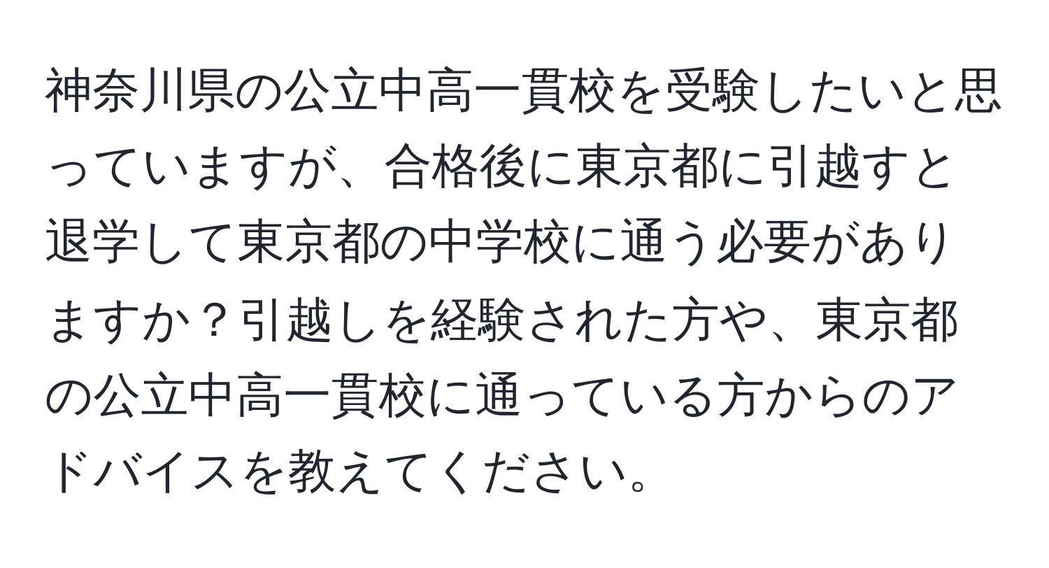 神奈川県の公立中高一貫校を受験したいと思っていますが、合格後に東京都に引越すと退学して東京都の中学校に通う必要がありますか？引越しを経験された方や、東京都の公立中高一貫校に通っている方からのアドバイスを教えてください。