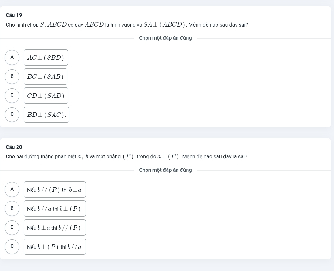 Cho hình chóp S . ABCD có đáy ABCD là hình vuông và SA⊥ (ABCD) Mệnh đề nào sau đây sai?
Chọn một đáp án đúng
A AC⊥ (SBD)
B BC⊥ (SAB)
C CD⊥ (SAD)
D BD⊥ (SAC). 
Câu 20
Cho hai đường thẳng phân biệt α , b và mặt phẳng (P), trong dia⊥ (P). Mệnh đề nào sau đây là sai?
Chọn một đáp án đúng
A Nếu bparallel (P) thì b⊥ a.
B Nếu b//a thì b⊥ (P).
C Nếu b⊥ a thì bparallel (P).
D Nếu b⊥ (P) thì bparallel a