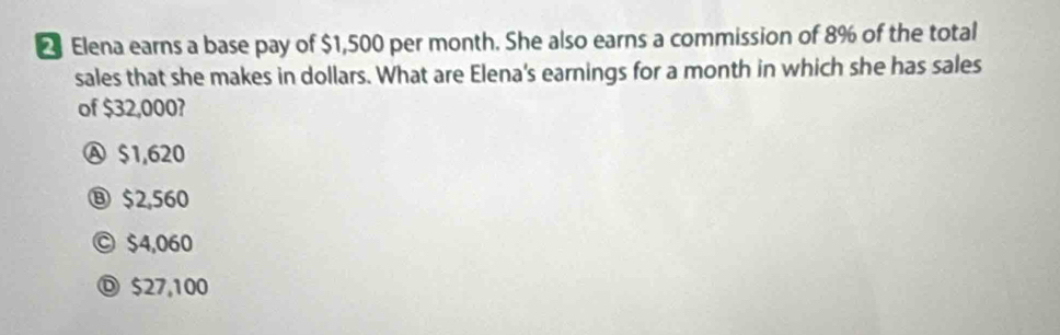 Elena earns a base pay of $1,500 per month. She also earns a commission of 8% of the total
sales that she makes in dollars. What are Elena's earnings for a month in which she has sales
of $32,000?
Ⓐ $1,620
⑧ $2,560
© $4,060
Ⓓ $27,100