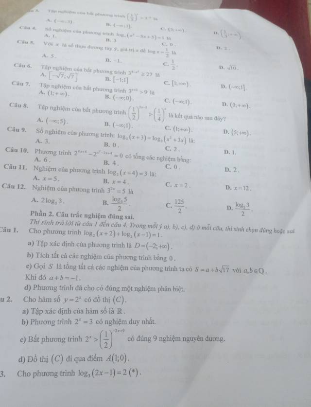 Tán rhiệm cóa bắt phưương trình ( 1/3 )^x=x+14
A. (-∈fty ,3). n. (-∈fty |3] C. (3,+∈fty )
Câu 4. Số nghiệm của phnng trình log _4(x^2-3x+5)=1.14 D. ( 1/3 ,+∈fty )
A. 1 B. 3
Cầu 5. Với x là số thực đương tùy 9.8idui=dblog x=frac -1/2 C. D D. 2 .
là
A. 5 B. -1 C.  1/2 . D. sqrt(10).
Câu 6, Tập nghiệm của bắt phương trình [-sqrt(7);sqrt(7)] B. [-1;1] là
A.
3^(4-x^2)≥ 27
C. [1;+∈fty ). D. (-∈fty ,1].
Câu 7. Tập nghiệm của bắt phương trình 3^(r+3)>9.1h
A. (1;+∈fty ). B. (-∈fty ,0). C. (-∈fty ,1). D. (0;+∈fty ).
Câu 8. Tập nghiệm của bắt phương trình ( 1/2 )^3n-5>( 1/4 )^n là kết quả não sau đây?
A. (-∈fty ,5). B. (-∈fty ;1). C. (1;+∈fty ). D. (5;+∈fty ).
Câu 9. Sổ nghiệm của phương trình: log _2(x+3)=log _3(x^2+3x) lå:
A. 3. B. 0 . C. 2 . D. 1.
Câu 10, Phương trình 2^(4x+4)-2^(x^2)-3x+4=0 có tổng các nghiệm bằng:
A. 6 . B. 4 . C. 0 .
Câu 11. Nghiệm của phương trình log _1(x+4)=3 là: D. 2 .
A. x=5. B. x=4. C. x=2. D. x=12.
Câu 12. Nghiệm của phương trình 3^(2x)=51h
A. 2log _53. B. frac log _352. C.  125/2 . D. frac log _332.
Phần 2. Câu trắc nghiệm đúng sai.
Thí sinh trả lời từ cầu 1 đến cầu 4. Trong mỗi ý a), b), c), đ) ở mỗi câu, thi sinh chọn đùng hoặc sai
Câu 1. Cho phương trình log _2(x+2)+log _2(x-1)=1.
a) Tập xác định của phương trình là D=(-2;+∈fty ).
b) Tích tất cả các nghiệm của phương trình bằng 0 .
c) Gọi S là tổng tất cả các nghiệm của phương trình ta có S=a+bsqrt(17) vái a,b∈ Q.
Khi đó a+b=-1.
d) Phương trình đã cho có đúng một nghiệm phân biệt.
u 2. Cho hàm số y=2^x có đồ thị (C).
a) Tập xác định của hàm số là R .
b) Phương trình 2^x=3 có nghiệm duy nhất.
e) Bất phương trinh 2^x>( 1/2 )^-2x+9 có đúng 9 nghiệm nguyên dương.
d) Đồ thị (C) đi qua điểm A(1;0).
3. Cho phương trình log _3(2x-1)=2(^*).