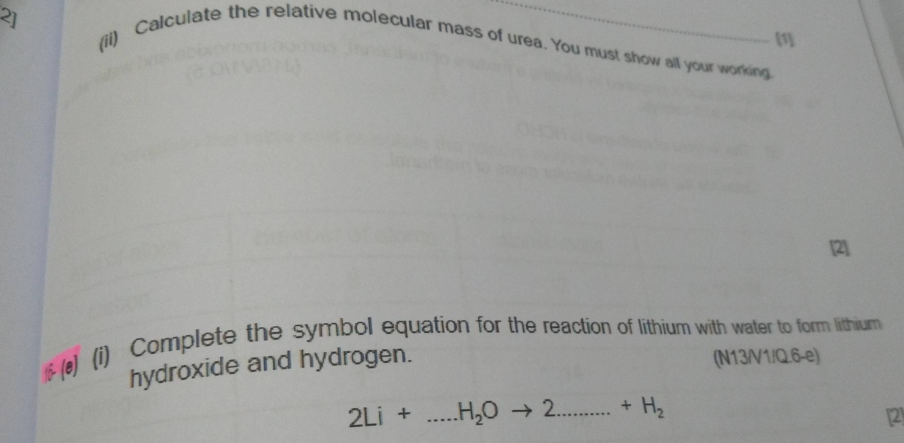 2] 
[1] 
(ii) Calculate the relative molecular mass of urea. You must show all your working 
[2] 
$ () (i) Complete the symbol equation for the reaction of lithium with water to form lithium 
hydroxide and hydrogen. 
(N13/V1/Q.6-e)
2Li+...H_2Oto 2........+H_2
2