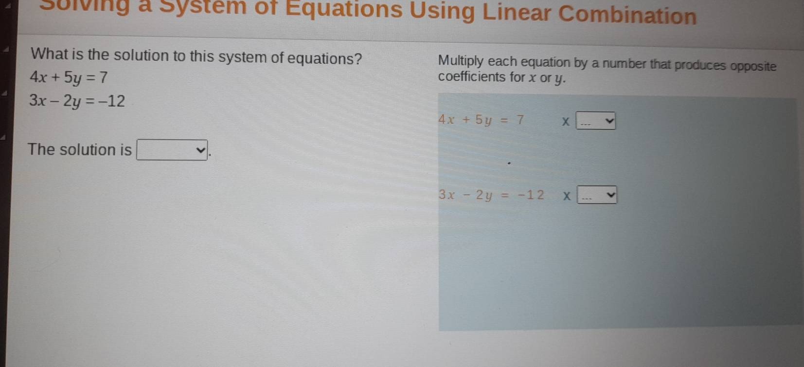 Sulving a System of Equations Using Linear Combination 
What is the solution to this system of equations? Multiply each equation by a number that produces opposite
4x+5y=7
coefficients for x or y.
3x-2y=-12
4x+5y=7 □ X□
The solution is □ .
3x-2y=-12* □