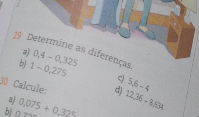 Determine as diferenças 
a) 0,4-0,325
b) 1-0,275 c) 5,6-4
30 Calcule: 
d) 
a) 
b) 0> 0,075+0,325 12,36-8,634