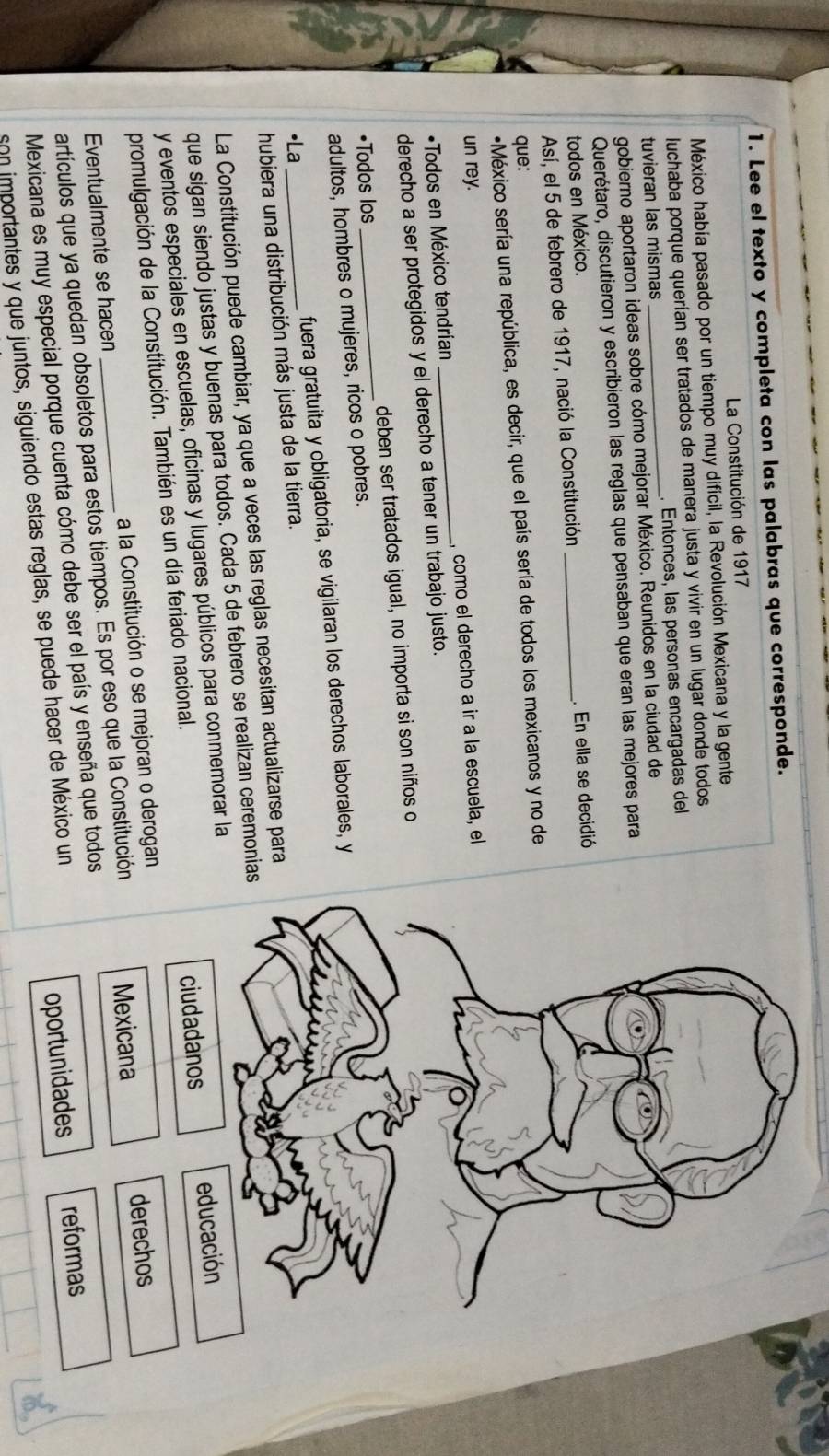 Lee el texto y completa con las palabras que corresponde.
La Constitución de 1917
México había pasado por un tiempo muy difícil, la Revolución Mexicana y la gente
luchaba porque querían ser tratados de manera justa y vivir en un lugar donde todos
tuvieran las mismas . Entonces, las personas encargadas del
gobierno aportaron ideas sobre cómo mejorar México. Reunidos en la ciudad de
Querétaro, discutieron y escribieron las reglas que pensaban que eran las mejores para
todos en México.
Así, el 5 de febrero de 1917, nació la Constitución _. En ella se decidió
que:
*México sería una república, es decir, que el país sería de todos los mexicanos y no de
un rey.
*Todos en México tendrían _, como el derecho a ir a la escuela, el
derecho a ser protegidos y el derecho a tener un trabajo justo.
•Todos los _deben ser tratados igual, no importa si son niños o
adultos, hombres o mujeres, ricos o pobres.
•La fuera gratuita y obligatoria, se vigilaran los derechos laborales, y
hubiera una distribución más justa de la tierra.
La Constitución puede cambiar, ya que a veces las reglas necesitan actualizarse para
que sigan siendo justas y buenas para todos. Cada 5 de febrero se realizan ceremonias
ciudadanos
y eventos especiales en escuelas, oficinas y lugares públicos para conmemorar la
promulgación de la Constitución. También es un día feriado nacional. 
Eventualmente se hacen _a la Constitución o se mejoran o derogan
artículos que ya quedan obsoletos para estos tiempos. Es por eso que la Constitución Mexicana derechos
Mexicana es muy especial porque cuenta cómo debe ser el país y enseña que todos
son importantes y que juntos, siguiendo estas reglas, se puede hacer de México un
oportunidades reformas
