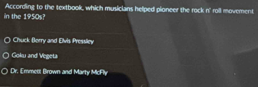 According to the textbook, which musicians helped pioneer the rock n° roll movement
in the 1950s?
Chuck Berry and Elvis Pressley
Goku and Vegeta
Dr. Emmett Brown and Marty McFly