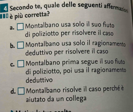 Secondo te, quale delle seguenti affermazioni
#ể è più corretta?
a. L Montalbano usa solo il suo fiuto
di poliziotto per risolvere il caso
b. Montalbano usa solo il ragionamento
deduttivo per risolvere il caso
C. C Montalbano prima segue il suo fiuto
di poliziotto, poi usa il ragionamento
deduttivo
d. □1 Montalbano risolve il caso perché è
aiutato da un collega