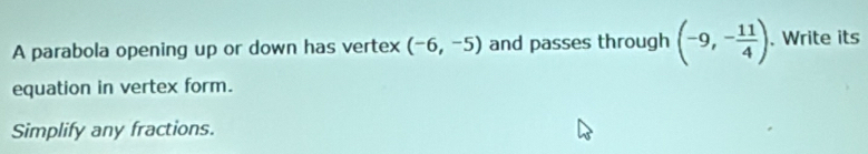 A parabola opening up or down has vertex (-6,-5) and passes through (-9,- 11/4 ). . Write its 
equation in vertex form. 
Simplify any fractions.