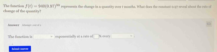 The function f(t)=940(0.97)^30t represents the change in a quantity over t months. What does the constant 0.97 reveal about the rate of 
change of the quantity? 
Answer Attempt a out of 
The function is □ downarrow exponentially at a rate of □ % every □ vee
Submit Answer