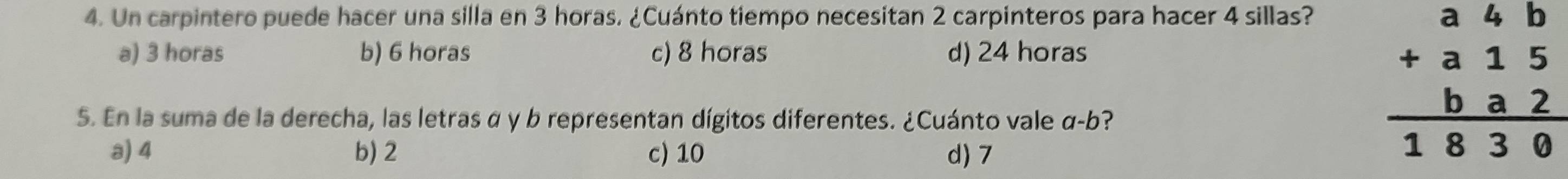 Un carpintero puede hacer una silla en 3 horas. ¿Cuánto tiempo necesitan 2 carpinteros para hacer 4 sillas?
a) 3 horas b) 6 horas c) 8 horas d) 24 horas
5. En la suma de la derecha, las letras α y b representan dígitos diferentes. ¿Cuánto vale α-b?
a) 4 b) 2 c) 10 d) 7
beginarrayr a4b +a15 ba2 hline 1830endarray