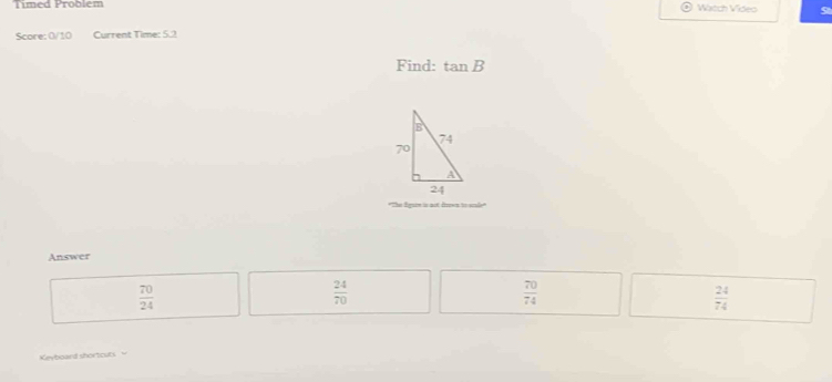 Timed Problem Watch Video
Score: 0/10 Current Time: 5.2
Find: tan B
*The Sguin is aot drown to scale
Answer
 70/24 
 24/70 
 70/74 
 24/74 
Keyboard shortcuts