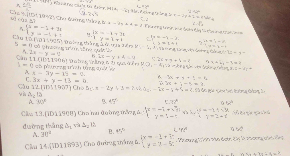 45° C. 90°
A.  2sqrt(5)/5  11989) Khoảng cách từ điểm M(4;-2) đến đường thẳng Δ: x-2y+2=0 bằng
D. 60°
B. 2sqrt(5) C. 2 D. sqrt(5)
số của Δ?
Câu 9.(ID11892) Cho đường thẳng Delta :x-3y+4=0. Phương trình nào dưới đây là phương trình tham
A. beginarrayl x=-1+3t y=-1+tendarray. B. beginarrayl x=-1+3t y=1+tendarray. C beginarrayl x=-1-3t y=1+tendarray. beginarrayl x=1-3t y=1-tendarray.
D
Câu 10.(ID11905) Đường thẳng △ di qua điểm M(-1;2) và song song với đường thắng d: 2x-y-
5=0 có phương trình tổng quát là:
A. 2x-y=0
B. 2x-y+4=0 C. 2x+y+4=0 D. x+2y-3=0
Câu 11.(ID11906) Đường thẳng △ di qua điểm M(3;-4) và vuông góc với đường thẳng d: x-3y+
1=0 có phương trình tổng quát là:
A. x-3y-15=0.
C. 3x+y-13=0.
B. -3x+y+5=0.
D. 3x+y-5=0.
Câu 12.(ID11907) Cho △ _1:x-2y+3=0 và △ _2:-2x-y+5=0. Số đo góc giữa hai đường thẳng A,
và △ _21 à D. 60°
A. 30° B. 45° C. 90°
Câu 13.(ID11908) Cho hai đường thẳng Delta _1:beginarrayl x=-2+sqrt(3)t y=1-tendarray. và Delta _2:beginarrayl x=-1+sqrt(3)t' y=2+t'endarray.. Số đo góc giữa hai
đường thẳng △ _1 và △ _2 là
B. 45°
A. 30° C. 90°
D 60°
Câu 14.(ID11893) Cho đường thắng Δ: beginarrayl x=-2+2t y=3-5tendarray.. Phương trình nào dưới đây là phương trình tống
5x+2y+4=0