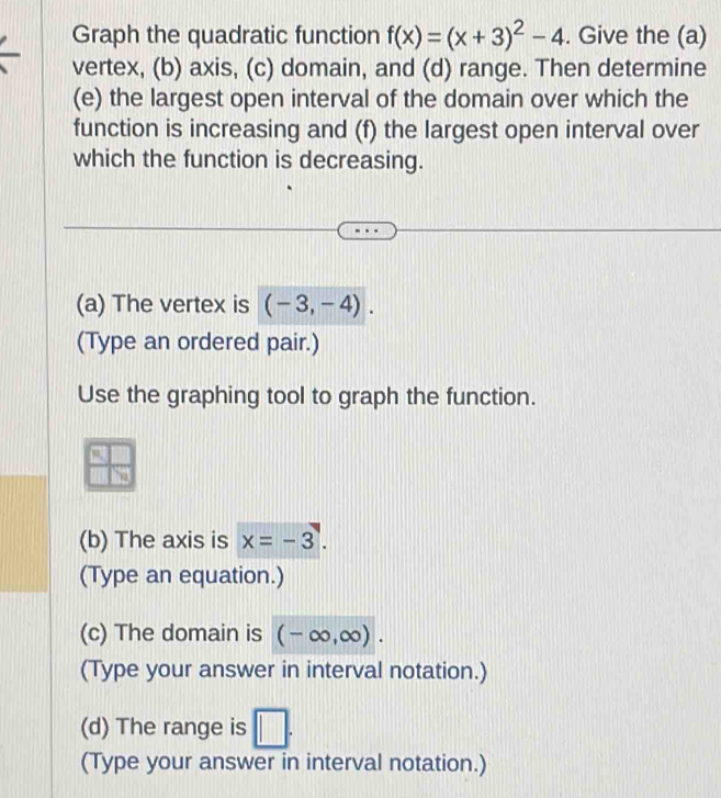 Graph the quadratic function f(x)=(x+3)^2-4. Give the (a) 
vertex, (b) axis, (c) domain, and (d) range. Then determine 
(e) the largest open interval of the domain over which the 
function is increasing and (f) the largest open interval over 
which the function is decreasing. 
(a) The vertex is (-3,-4). 
(Type an ordered pair.) 
Use the graphing tool to graph the function. 
(b) The axis is x=-3. 
(Type an equation.) 
(c) The domain is (-∈fty ,∈fty ). 
(Type your answer in interval notation.) 
(d) The range is □ . 
(Type your answer in interval notation.)