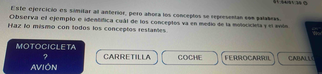 01:04101:30 
Este ejercicio es similar al anterior, pero ahora los conceptos se representan con palabras.
Observa el ejemplo e identifica cuál de los conceptos va en medio de la motocicleta y el avión. 200'
Haz lo mismo con todos los conceptos restantes. Wor
MOTOCICLETA
? CARRETILLA COCHE FERROCARRIL CABALLO
AVIÓN