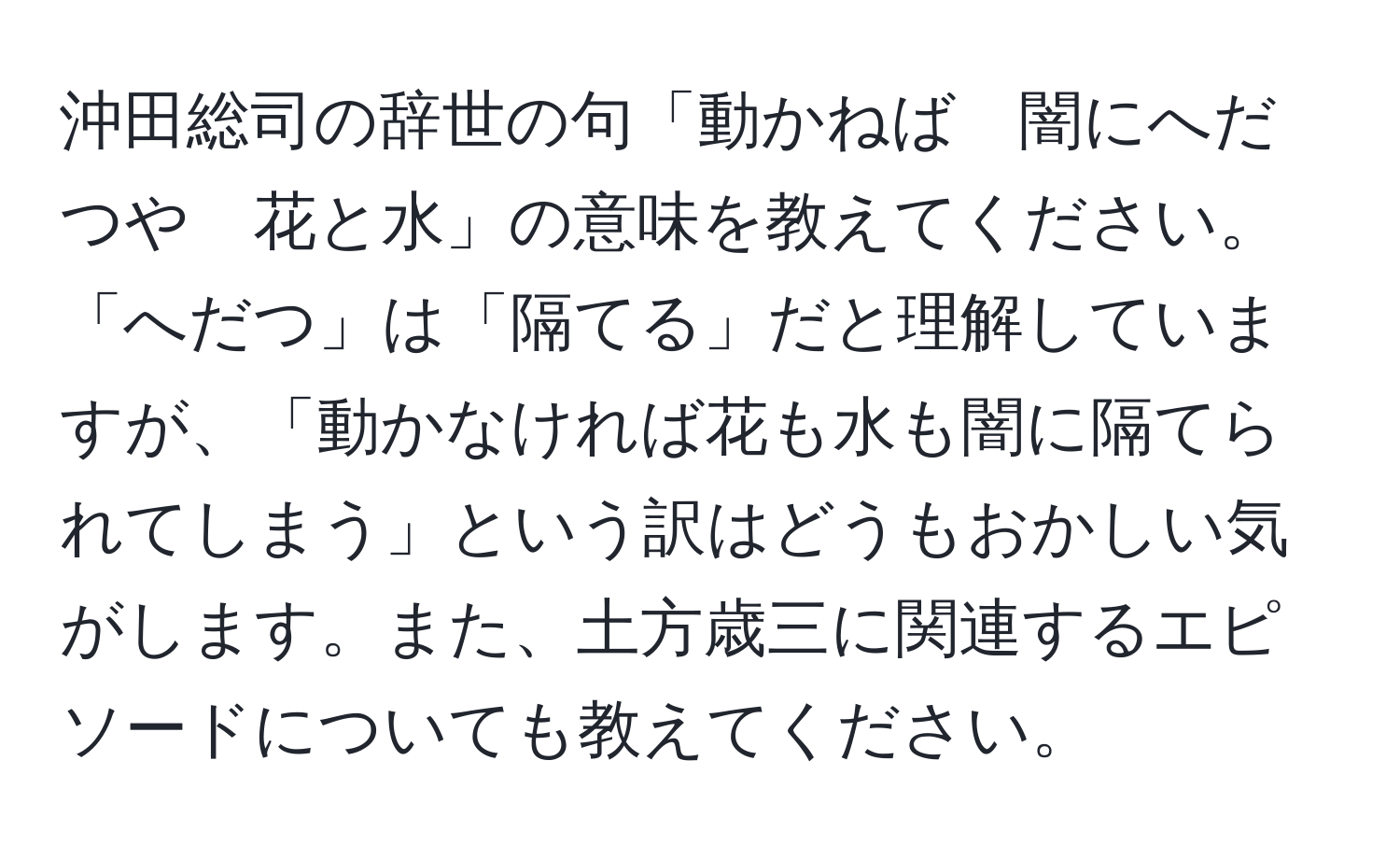 沖田総司の辞世の句「動かねば　闇にへだつや　花と水」の意味を教えてください。「へだつ」は「隔てる」だと理解していますが、「動かなければ花も水も闇に隔てられてしまう」という訳はどうもおかしい気がします。また、土方歳三に関連するエピソードについても教えてください。