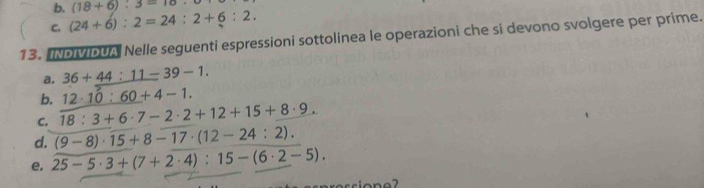 b.
C. (24+6):2=24:2+6:2. (18+6):3=18. 
13. INDIMIDUA Nelle seguenti espressioni sottolinea le operazioni che si devono svolgere per prime.
a. 36+_ 44:11-39-1.
b. 12· 10:60+4-1.
C. 18:3+6· 7-2· 2+12+15+8· 9.
d. (9-8)· 15+8-17· (12-24:2).
e. 25-5· 3+(7+2· 4):15-(6· 2-5).