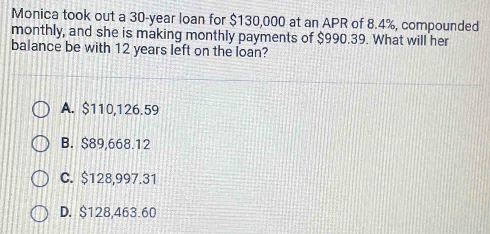 Monica took out a 30-year loan for $130,000 at an APR of 8.4%, compounded
monthly, and she is making monthly payments of $990.39. What will her
balance be with 12 years left on the loan?
A. $110,126.59
B. $89,668.12
C. $128,997.31
D. $128,463.60