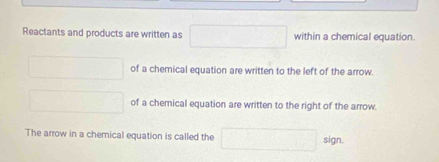 Reactants and products are written as x_>^^circ  within a chemical equation. 
□  □ of a chemical equation are written to the left of the arrow. 
□   □ /□   of a chemical equation are written to the right of the arrow. 
The arrow in a chemical equation is called the □ sign.