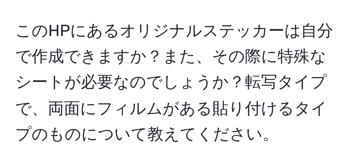 このHPにあるオリジナルステッカーは自分で作成できますか？また、その際に特殊なシートが必要なのでしょうか？転写タイプで、両面にフィルムがある貼り付けるタイプのものについて教えてください。