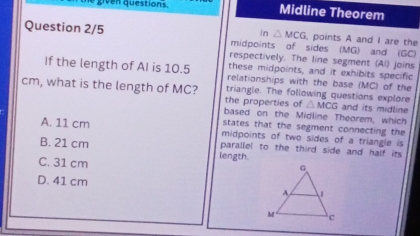 given questions.
Midline Theorem
In △ MCG
Question 2/5 , points A and I are the
midpoints of sides (MG) and (GC)
respectively. The line segment (AI) joins
these midpoints, and it exhibits specific
If the length of AI is 10.5 relationships with the base (MC) of the
cm, what is the length of MC? triangle. The following questions explore
the properties of △ MCG and its midline
based on the Midline Theorem, which
A. 11 cm
states that the segment connecting the
midpoints of two sides of a triangle is
B. 21 cm length.
parallel to the third side and half its
C. 31 cm
D. 41 cm