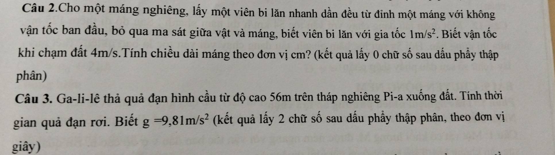 Câu 2.Cho một máng nghiêng, lấy một viên bi lăn nhanh dần đều từ đỉnh một máng với không 
vận tốc ban đầu, bỏ qua ma sát giữa vật và máng, biết viên bi lăn với gia tốc 1m/s^2. Biết vận tốc 
khi chạm đất 4m/s.Tính chiều dài máng theo đơn vị cm? (kết quả lấy 0 chữ số sau dấu phẩy thập 
phân) 
Câu 3. Ga-li-lê thả quả đạn hình cầu từ độ cao 56m trên tháp nghiêng Pi-a xuống đất. Tính thời 
gian quả đạn rơi. Biết g=9,81m/s^2 (kết quả lấy 2 chữ số sau dấu phẩy thập phân, theo đơn vị 
giây)