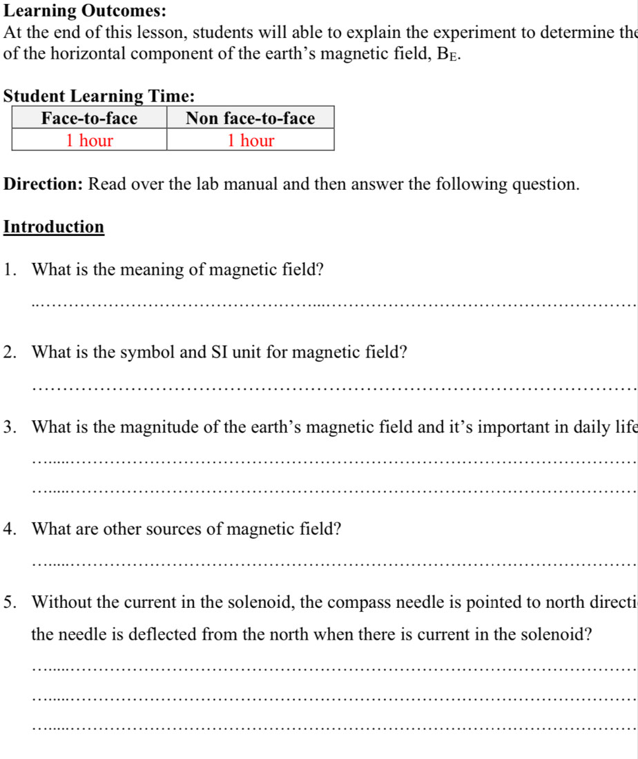 Learning Outcomes: 
At the end of this lesson, students will able to explain the experiment to determine the 
of the horizontal component of the earth’s magnetic field, B£. 
Student Learning Time: 
Direction: Read over the lab manual and then answer the following question. 
Introduction 
1. What is the meaning of magnetic field? 
_ 
2. What is the symbol and SI unit for magnetic field? 
_ 
3. What is the magnitude of the earth’s magnetic field and it’s important in daily life 
_ 
_ 
4. What are other sources of magnetic field? 
_ 
5. Without the current in the solenoid, the compass needle is pointed to north directi 
the needle is deflected from the north when there is current in the solenoid? 
_ 
_ 
_