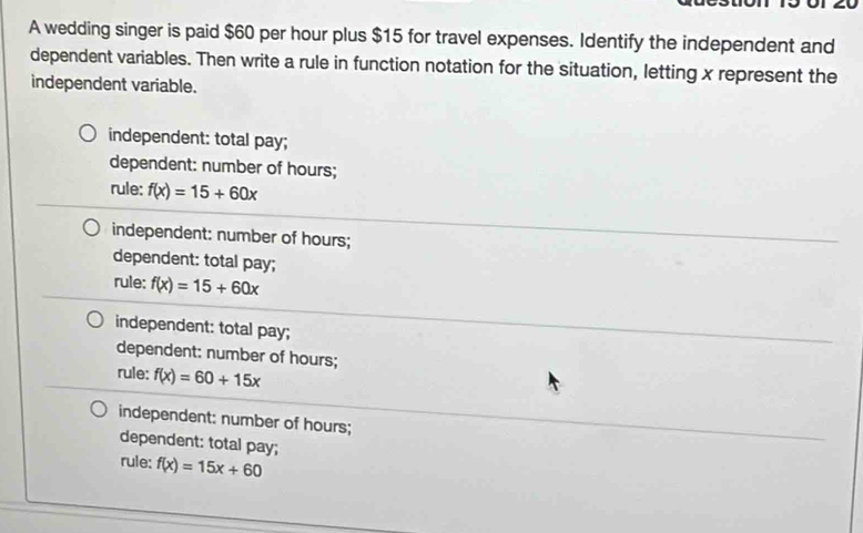 A wedding singer is paid $60 per hour plus $15 for travel expenses. Identify the independent and
dependent variables. Then write a rule in function notation for the situation, letting x represent the
independent variable.
independent: total pay;
dependent: number of hours;
rule: f(x)=15+60x
independent: number of hours;
dependent: total pay;
rule: f(x)=15+60x
independent: total pay;
dependent: number of hours;
rule: f(x)=60+15x
independent: number of hours;
dependent: total pay;
rule: f(x)=15x+60