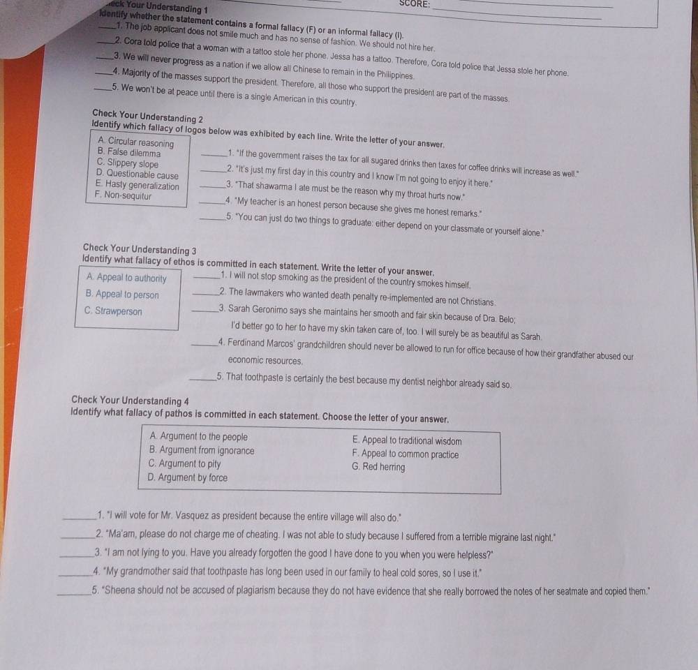 SCORE:
eck Your Understanding 1
_
_
_identify whether the statement contains a formal fallacy (F) or an informal fallacy (I).
1. The job applicant does not smile much and has no sense of fashion. We should not hire her.
_2. Cora told police that a woman with a tattoo stole her phone. Jessa has a tattoo. Therefore, Cora told police that Jessa stole her phone.
_3. We will never progress as a nation if we allow all Chinese to remain in the Philippines.
_4. Majority of the masses support the president. Therefore, all those who support the president are part of the masses.
_5. We won't be at peace until there is a single American in this country.
Check Your Understanding 2
Identify which fallacy of logos below was exhibited by each line. Write the letter of your answer.
A. Circular reasoning
B. False dilemma _1. "If the government raises the tax for all sugared drinks then taxes for coffee drinks will increase as well."
C. Slippery slope _2. "It's just my first day in this country and I know I'm not going to enjoy it here."
D. Questionable cause
E. Hasty generalization _3. "That shawarma I ate must be the reason why my throat hurts now."
F. Non-sequitur _4. "My teacher is an honest person because she gives me honest remarks."
_5. "You can just do two things to graduate: either depend on your classmate or yourself alone."
Check Your Understanding 3
ldentify what fallacy of ethos is committed in each statement. Write the letter of your answer.
A. Appeal to authority _1. I will not stop smoking as the president of the country smokes himself.
B. Appeal to person _2. The lawmakers who wanted death penalty re-implemented are not Christians.
C. Strawperson
_3. Sarah Geronimo says she maintains her smooth and fair skin because of Dra. Belo;
I'd better go to her to have my skin taken care of, too. I will surely be as beautiful as Sarah
_4. Ferdinand Marcos' grandchildren should never be allowed to run for office because of how their grandfather abused our
economic resources.
_5. That toothpaste is certainly the best because my dentist neighbor already said so.
Check Your Understanding 4
ldentify what fallacy of pathos is committed in each statement. Choose the letter of your answer.
A. Argument to the people E. Appeal to traditional wisdom
B. Argument from ignorance F. Appeal to common practice
C. Argument to pity G. Red herring
D. Argument by force
_1. "I will vote for Mr. Vasquez as president because the entire village will also do."
_2. "Ma'am, please do not charge me of cheating. I was not able to study because I suffered from a terrible migraine last night."
_3. "I am not lying to you. Have you already forgotten the good I have done to you when you were helpless?"
_4. "My grandmother said that toothpaste has long been used in our family to heal cold sores, so I use it."
_5. "Sheena should not be accused of plagiarism because they do not have evidence that she really borrowed the notes of her seatmate and copied them.”