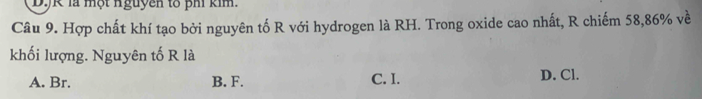 DJK là một nguyên tổ ph kim.
Câu 9. Hợp chất khí tạo bởi nguyên tố R với hydrogen là RH. Trong oxide cao nhất, R chiếm 58, 86% về
khối lượng. Nguyên tố R là
A. Br. B. F. C. I. D. Cl.