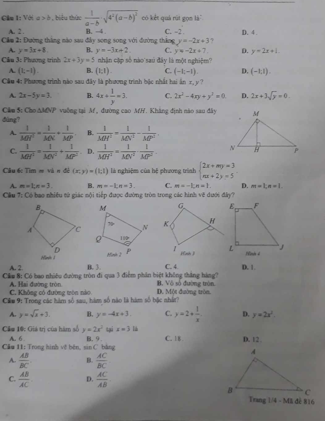 Giu 1: Với a>b , biểu thức  1/a-b · sqrt(4^2(a-b)^2) có kết quả rút gọn là
A. 2 . B. -4 . C. -2 . D. 4 .
Câu 2: Đường thắng nào sau đây song song với đường thắng y=-2x+3
A. y=3x+8. B. y=-3x+2. C. y=-2x+7. D. y=2x+1.
Câu 3: Phương trình 2x+3y=5 nhận cặp số nào sau đây là một nghiệm?
A. (1;-1). B. (1;1). C. (-1;-1). D. (-1;1).
Câu 4: Phương trình nào sau đây là phương trình bậc nhất hai ấn x, y ?
A. 2x-5y=3. B. 4x+ 1/y =3. C. 2x^2-4xy+y^2=0. D. 2x+3sqrt(y)=0.
Câu 5: Cho △ MNP vuông tại M, đường cao MH. Khẳng định nào sau đây
đúng?
A.  1/MH^2 = 1/MN + 1/MP . B.  1/MH^2 = 1/MN^2 - 1/MP^2 .
C.  1/MH^2 = 1/MN^2 + 1/MP^2  D.  1/MH^2 = 1/MN^2 ·  1/MP^2 .
Câu 6: Tìm m và n đề (x,y)=(1;1) là nghiệm của hệ phương trình beginarrayl 2x+my=3 nx+2y=5endarray. .
A. m=1;n=3. B. m=-1;n=3. C. m=-1;n=1. D. m=1;n=1.
Câu 7: Có bao nhiêu tứ giác nội tiếp được đường tròn trong các hình vẽ dưới đây?
 
Hình I
A. 2. B. 3. C. 4. D. 1.
Câu 8: Có bao nhiêu đường tròn đi qua 3 điểm phân biệt không thắng hàng?
A. Hai đường tròn. B. Vô số đường tròn.
C. Không có đường tròn nào D. Một đường tròn.
Câu 9: Trong các hàm số sau, hàm số nào là hàm số bậc nhất?
A. y=sqrt(x)+3. B. y=-4x+3. C. y=2+ 1/x . D. y=2x^2.
Câu 10: Giá trị của hàm số y=2x^2 tại x=3 là
A. 6 . B. 9 . C. 18 . D. 12 .
Câu 11: Trong hình vệ bên, sin C bǎng
A.  AB/BC .  AC/BC .
B.
C.  AB/AC .  AC/AB .
D.
Trang 1/4 - Mã đề 816