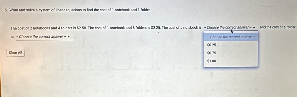 Write and solve a system of linear equations to find the cost of 1 notebook and 1 folder.
The cost of 2 notebooks and 4 folders is $2.50. The cost of 1 notebook and 6 folders is $2.25. The cost of a notebook is - Choose the correct answer - ▲ and the cost of a folder
is -- Choose the correct answer - -- Choose the correct answer -
$0.25
Clear All $0.75
$1.00