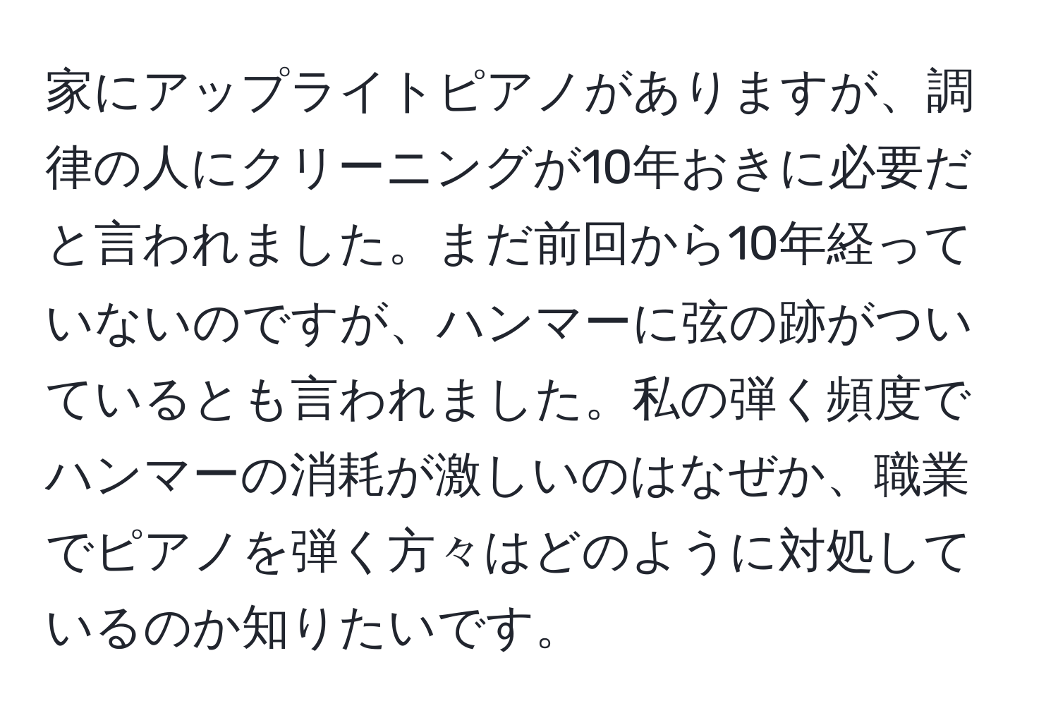 家にアップライトピアノがありますが、調律の人にクリーニングが10年おきに必要だと言われました。まだ前回から10年経っていないのですが、ハンマーに弦の跡がついているとも言われました。私の弾く頻度でハンマーの消耗が激しいのはなぜか、職業でピアノを弾く方々はどのように対処しているのか知りたいです。