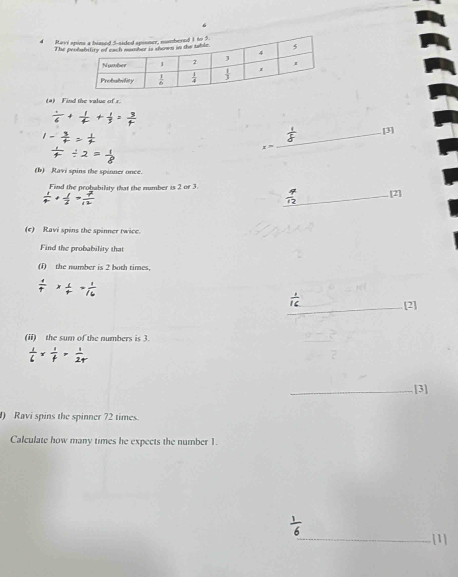 6
4 Ravi s
The pr
(a) Find the value of x.
x= _ [3]
(b) Ravi spins the spinner once.
Find the probability that the number is 2 or 3.
_[2]
(c) Ravi spins the spinner twice.
Find the probability that
(f) the number is 2 both times,
_[2]
(ii) the sum of the numbers is 3.
_[3]
) Ravi spins the spinner 72 times.
Calculate how many times he expects the number 1.
_[1]